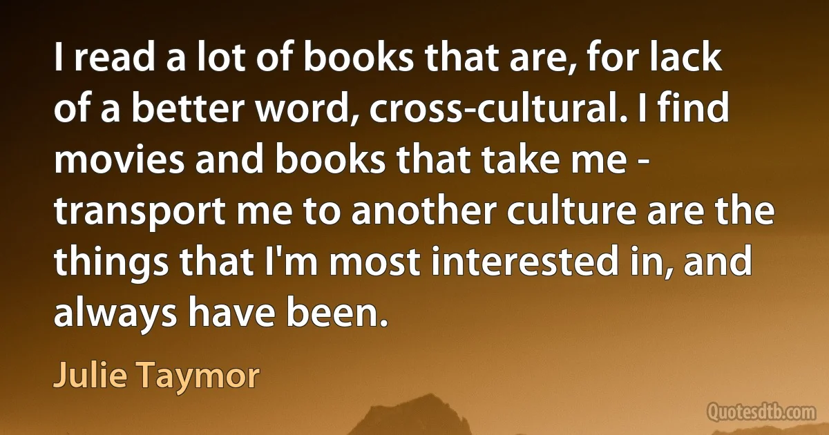 I read a lot of books that are, for lack of a better word, cross-cultural. I find movies and books that take me - transport me to another culture are the things that I'm most interested in, and always have been. (Julie Taymor)