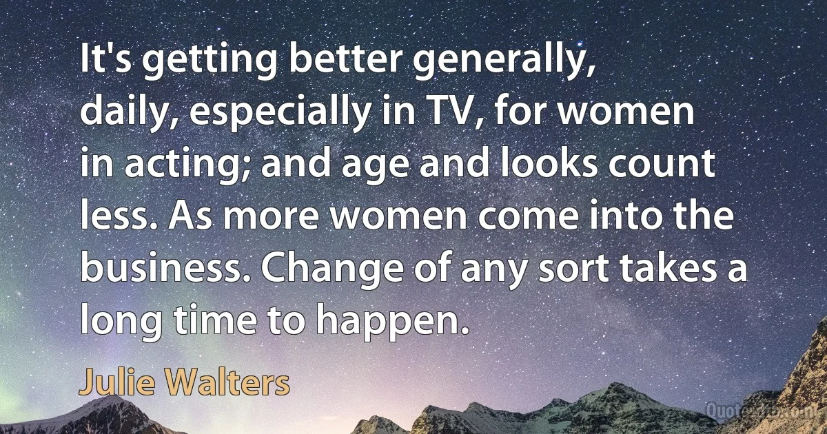 It's getting better generally, daily, especially in TV, for women in acting; and age and looks count less. As more women come into the business. Change of any sort takes a long time to happen. (Julie Walters)