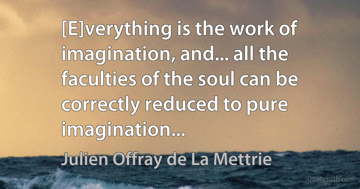 [E]verything is the work of imagination, and... all the faculties of the soul can be correctly reduced to pure imagination... (Julien Offray de La Mettrie)