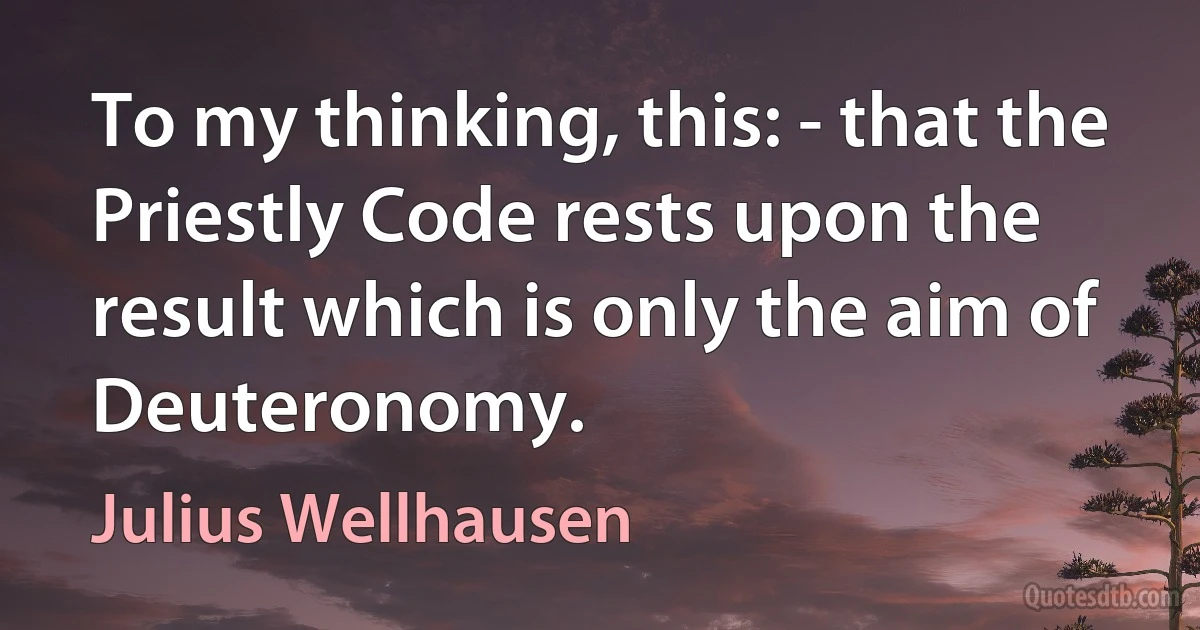 To my thinking, this: - that the Priestly Code rests upon the result which is only the aim of Deuteronomy. (Julius Wellhausen)