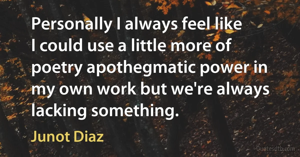 Personally I always feel like I could use a little more of poetry apothegmatic power in my own work but we're always lacking something. (Junot Diaz)