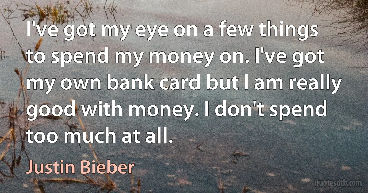 I've got my eye on a few things to spend my money on. I've got my own bank card but I am really good with money. I don't spend too much at all. (Justin Bieber)