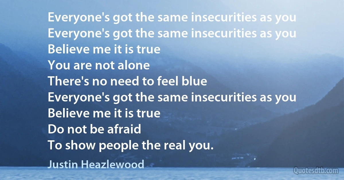 Everyone's got the same insecurities as you
Everyone's got the same insecurities as you
Believe me it is true
You are not alone
There's no need to feel blue
Everyone's got the same insecurities as you
Believe me it is true
Do not be afraid
To show people the real you. (Justin Heazlewood)