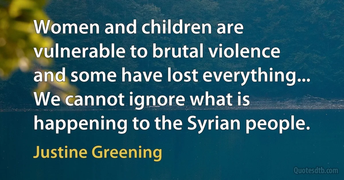 Women and children are vulnerable to brutal violence and some have lost everything... We cannot ignore what is happening to the Syrian people. (Justine Greening)