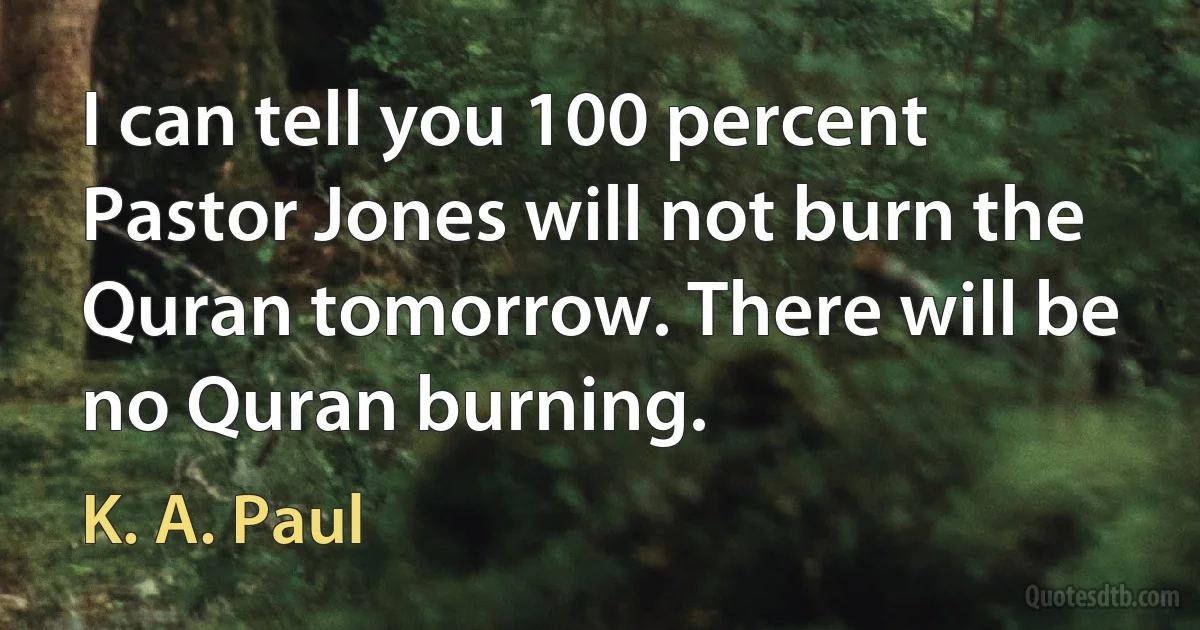 I can tell you 100 percent Pastor Jones will not burn the Quran tomorrow. There will be no Quran burning. (K. A. Paul)