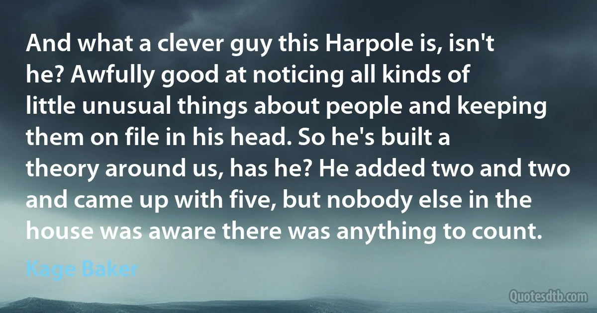 And what a clever guy this Harpole is, isn't he? Awfully good at noticing all kinds of little unusual things about people and keeping them on file in his head. So he's built a theory around us, has he? He added two and two and came up with five, but nobody else in the house was aware there was anything to count. (Kage Baker)