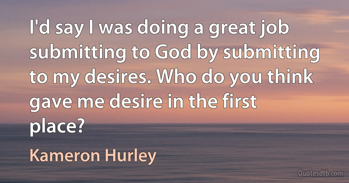 I'd say I was doing a great job submitting to God by submitting to my desires. Who do you think gave me desire in the first place? (Kameron Hurley)