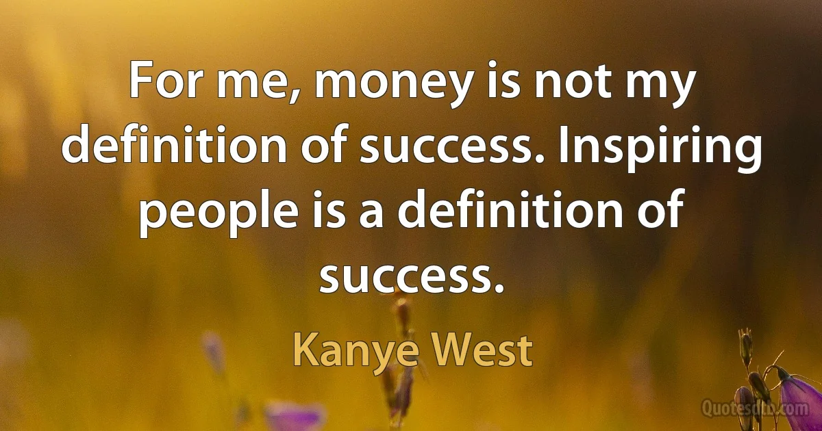 For me, money is not my definition of success. Inspiring people is a definition of success. (Kanye West)