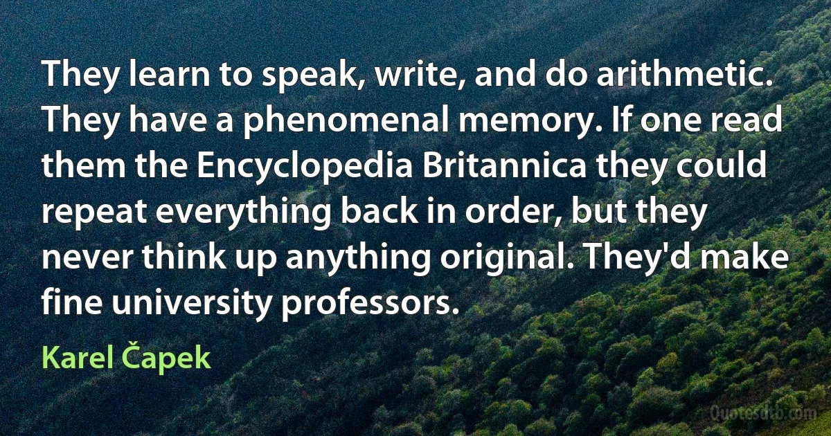 They learn to speak, write, and do arithmetic. They have a phenomenal memory. If one read them the Encyclopedia Britannica they could repeat everything back in order, but they never think up anything original. They'd make fine university professors. (Karel Čapek)