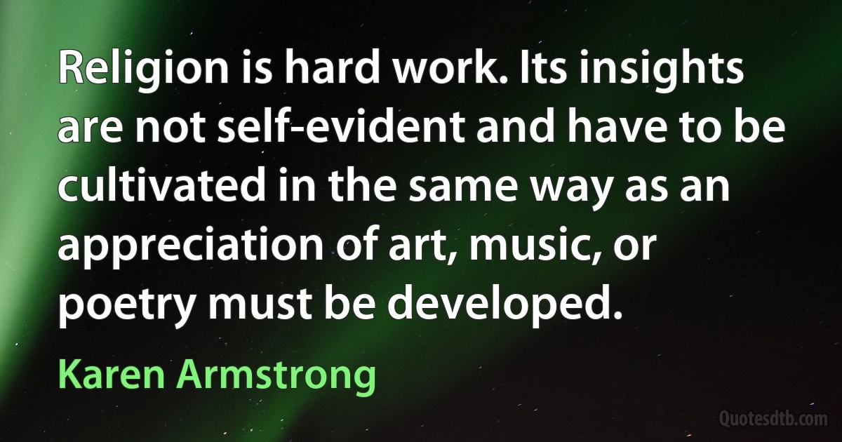 Religion is hard work. Its insights are not self-evident and have to be cultivated in the same way as an appreciation of art, music, or poetry must be developed. (Karen Armstrong)