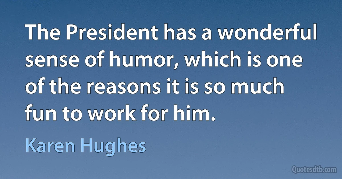 The President has a wonderful sense of humor, which is one of the reasons it is so much fun to work for him. (Karen Hughes)