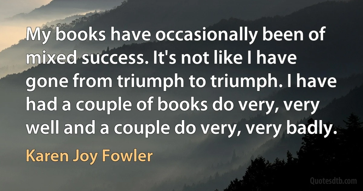 My books have occasionally been of mixed success. It's not like I have gone from triumph to triumph. I have had a couple of books do very, very well and a couple do very, very badly. (Karen Joy Fowler)