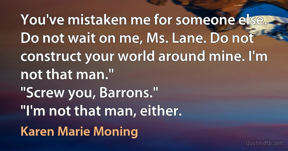 You've mistaken me for someone else. Do not wait on me, Ms. Lane. Do not construct your world around mine. I'm not that man."
"Screw you, Barrons."
"I'm not that man, either. (Karen Marie Moning)