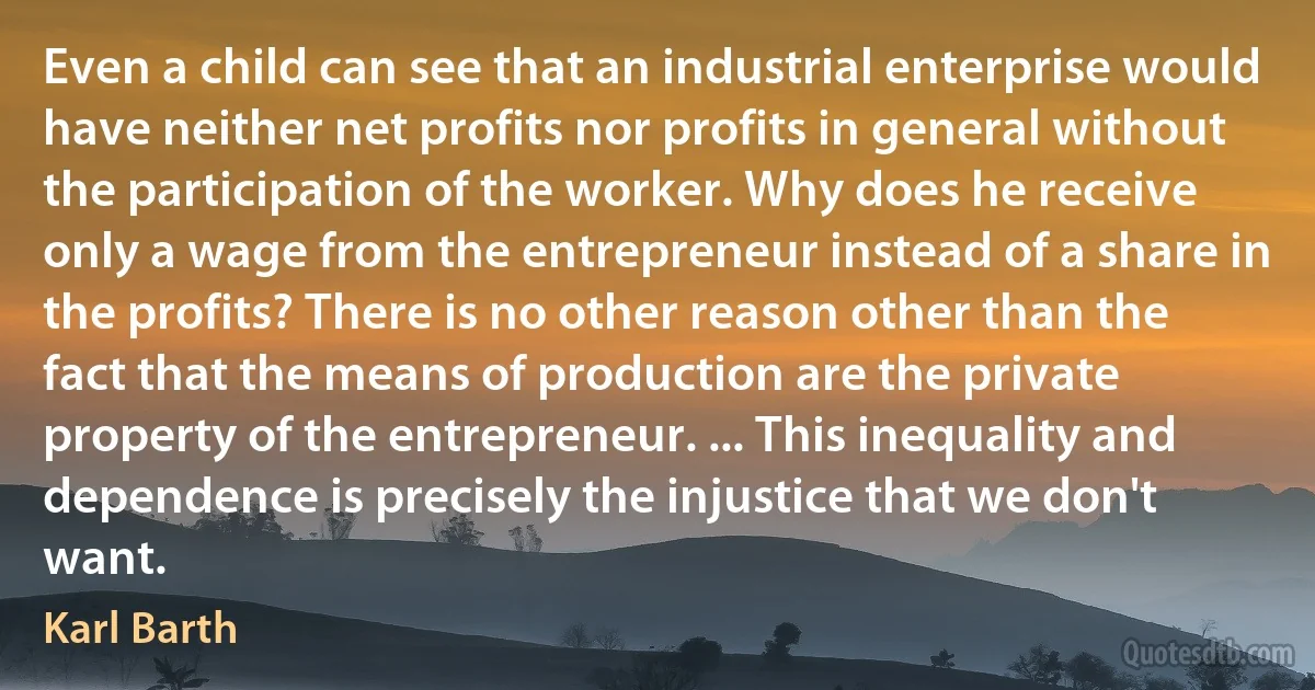 Even a child can see that an industrial enterprise would have neither net profits nor profits in general without the participation of the worker. Why does he receive only a wage from the entrepreneur instead of a share in the profits? There is no other reason other than the fact that the means of production are the private property of the entrepreneur. ... This inequality and dependence is precisely the injustice that we don't want. (Karl Barth)