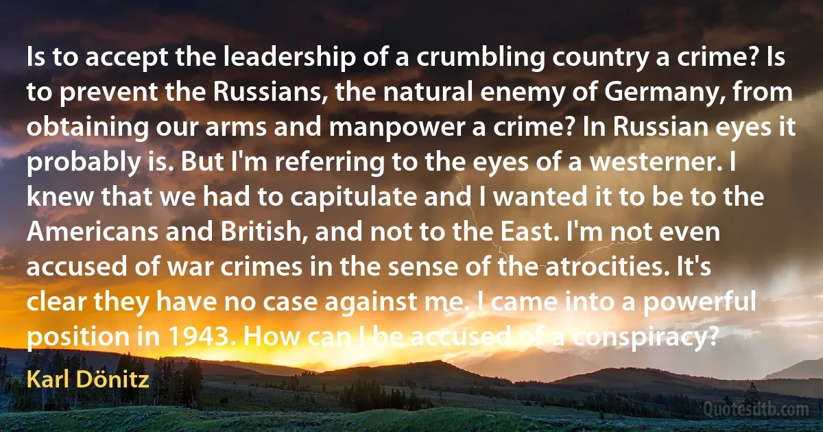 Is to accept the leadership of a crumbling country a crime? Is to prevent the Russians, the natural enemy of Germany, from obtaining our arms and manpower a crime? In Russian eyes it probably is. But I'm referring to the eyes of a westerner. I knew that we had to capitulate and I wanted it to be to the Americans and British, and not to the East. I'm not even accused of war crimes in the sense of the atrocities. It's clear they have no case against me. I came into a powerful position in 1943. How can I be accused of a conspiracy? (Karl Dönitz)