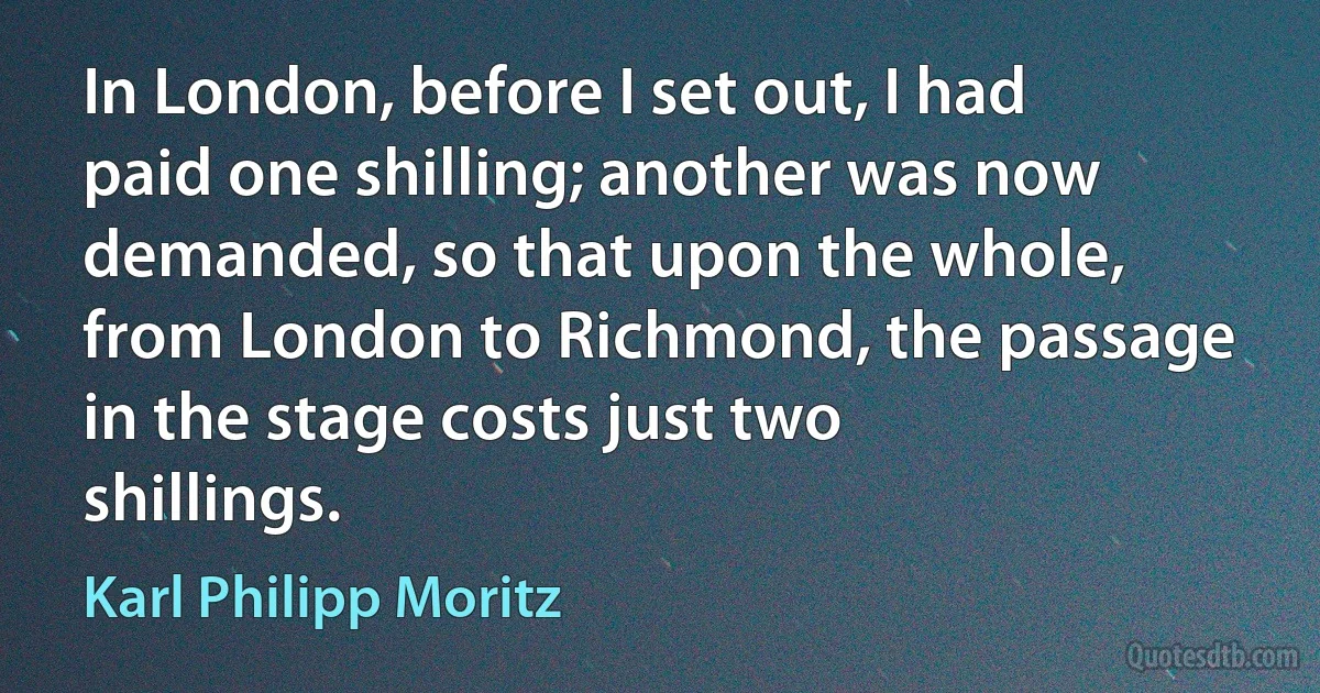 In London, before I set out, I had paid one shilling; another was now demanded, so that upon the whole, from London to Richmond, the passage in the stage costs just two shillings. (Karl Philipp Moritz)