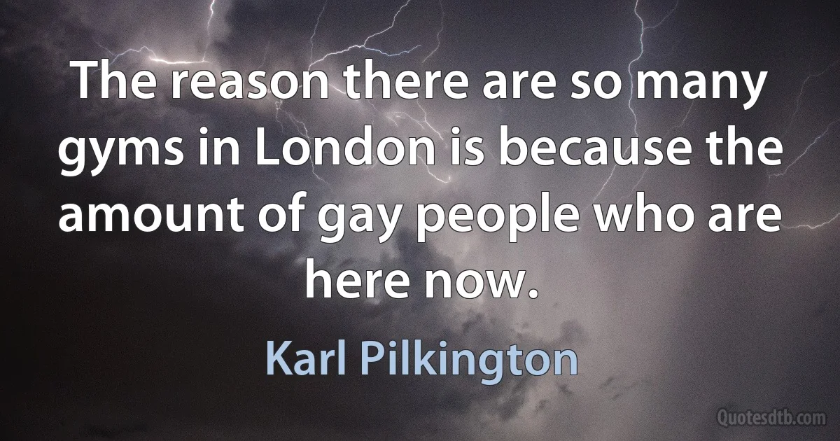 The reason there are so many gyms in London is because the amount of gay people who are here now. (Karl Pilkington)