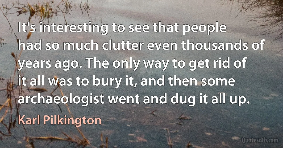 It's interesting to see that people had so much clutter even thousands of years ago. The only way to get rid of it all was to bury it, and then some archaeologist went and dug it all up. (Karl Pilkington)