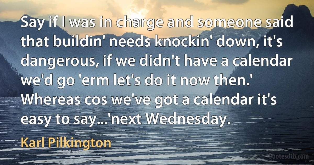 Say if I was in charge and someone said that buildin' needs knockin' down, it's dangerous, if we didn't have a calendar we'd go 'erm let's do it now then.' Whereas cos we've got a calendar it's easy to say...'next Wednesday. (Karl Pilkington)