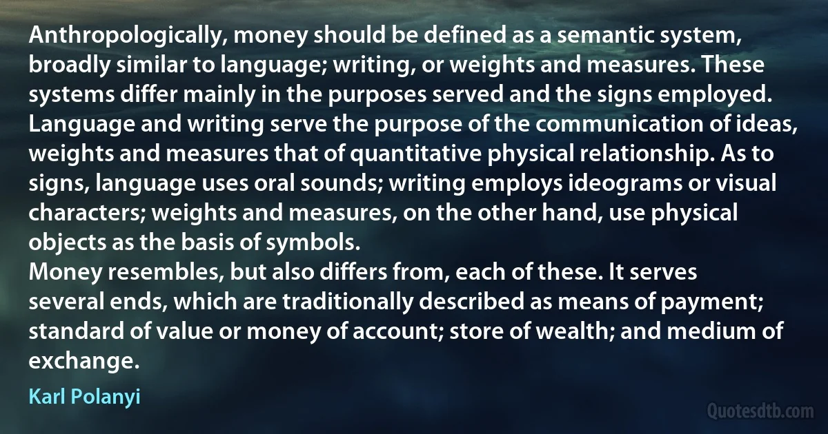 Anthropologically, money should be defined as a semantic system, broadly similar to language; writing, or weights and measures. These systems differ mainly in the purposes served and the signs employed. Language and writing serve the purpose of the communication of ideas, weights and measures that of quantitative physical relationship. As to signs, language uses oral sounds; writing employs ideograms or visual characters; weights and measures, on the other hand, use physical objects as the basis of symbols.
Money resembles, but also differs from, each of these. It serves several ends, which are traditionally described as means of payment; standard of value or money of account; store of wealth; and medium of exchange. (Karl Polanyi)