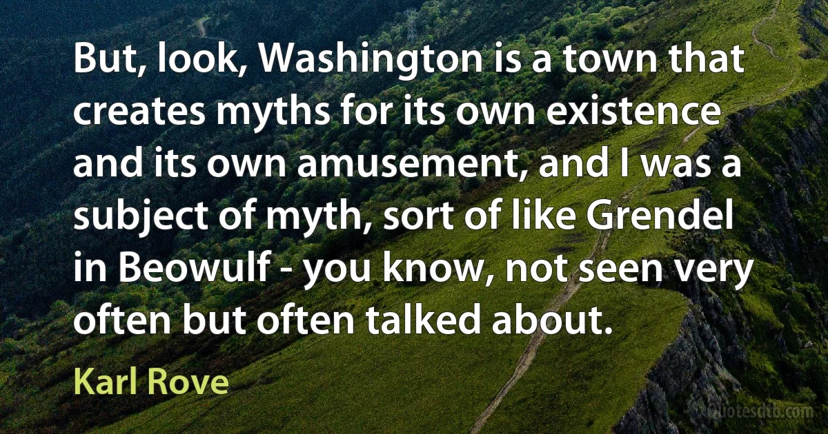 But, look, Washington is a town that creates myths for its own existence and its own amusement, and I was a subject of myth, sort of like Grendel in Beowulf - you know, not seen very often but often talked about. (Karl Rove)