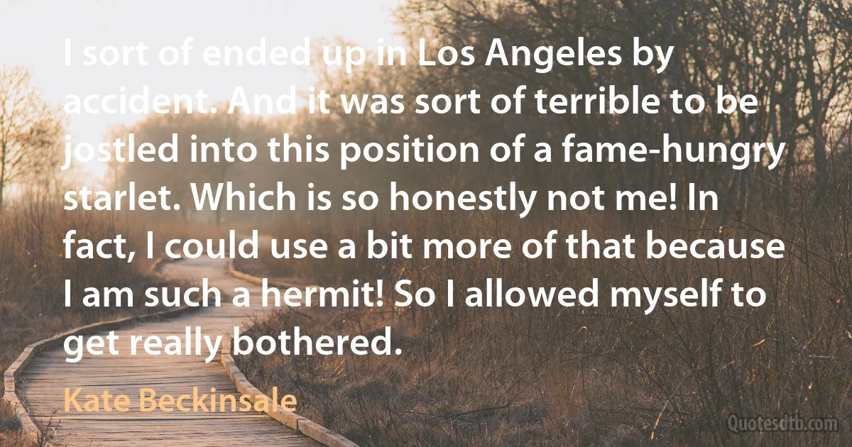 I sort of ended up in Los Angeles by accident. And it was sort of terrible to be jostled into this position of a fame-hungry starlet. Which is so honestly not me! In fact, I could use a bit more of that because I am such a hermit! So I allowed myself to get really bothered. (Kate Beckinsale)