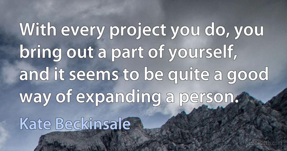 With every project you do, you bring out a part of yourself, and it seems to be quite a good way of expanding a person. (Kate Beckinsale)