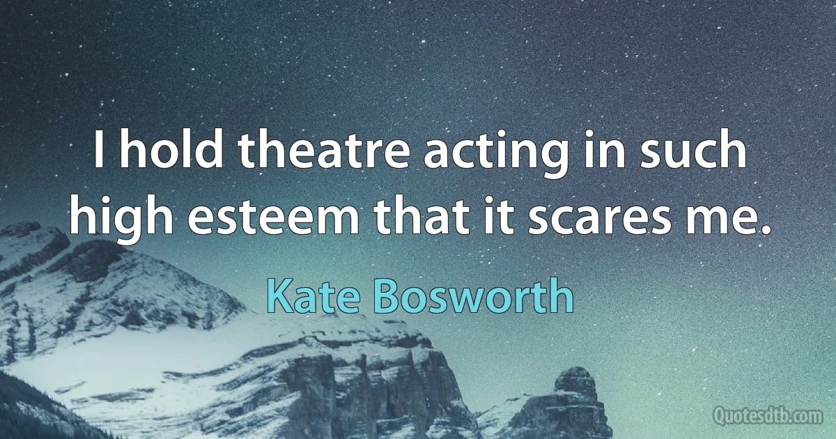 I hold theatre acting in such high esteem that it scares me. (Kate Bosworth)