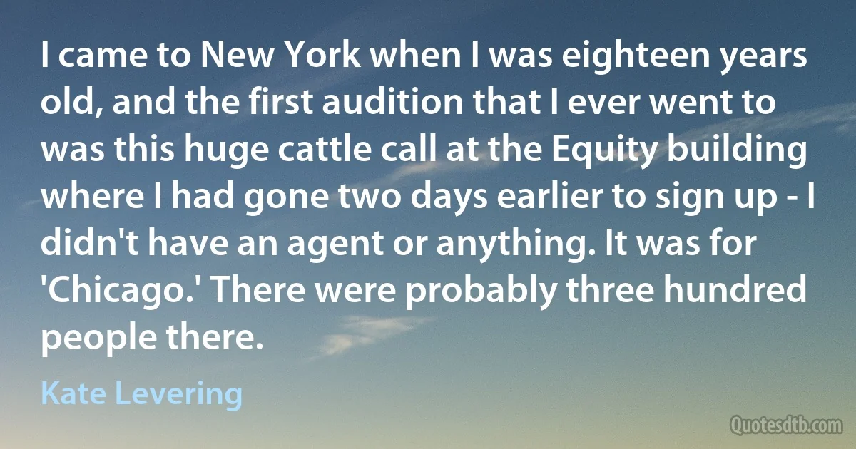 I came to New York when I was eighteen years old, and the first audition that I ever went to was this huge cattle call at the Equity building where I had gone two days earlier to sign up - I didn't have an agent or anything. It was for 'Chicago.' There were probably three hundred people there. (Kate Levering)