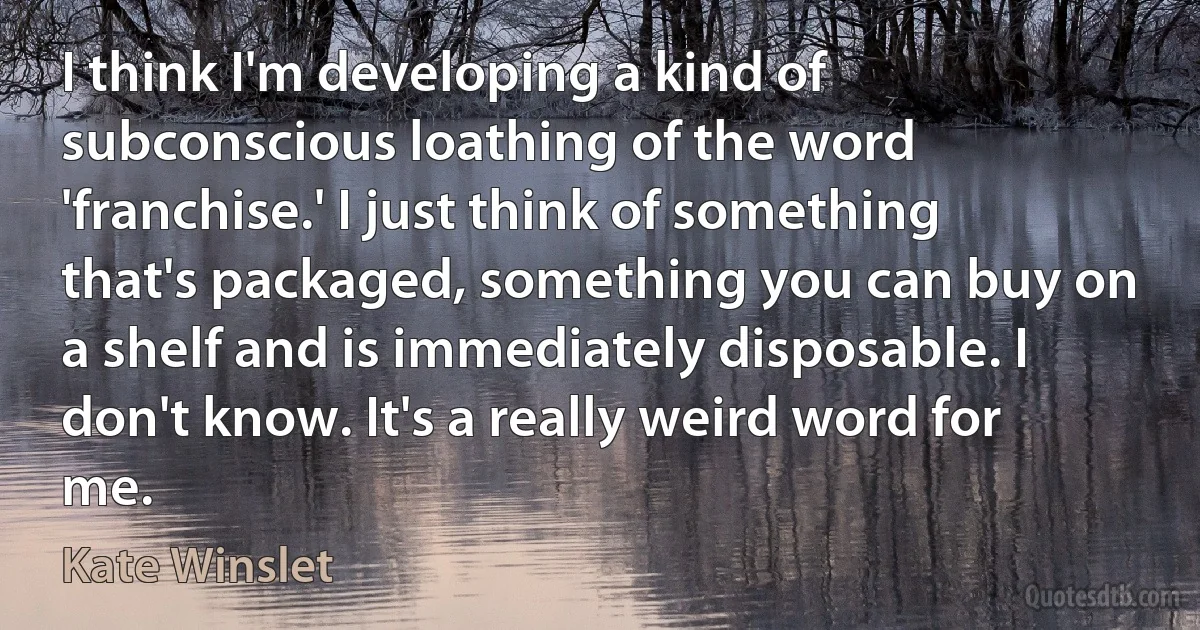 I think I'm developing a kind of subconscious loathing of the word 'franchise.' I just think of something that's packaged, something you can buy on a shelf and is immediately disposable. I don't know. It's a really weird word for me. (Kate Winslet)