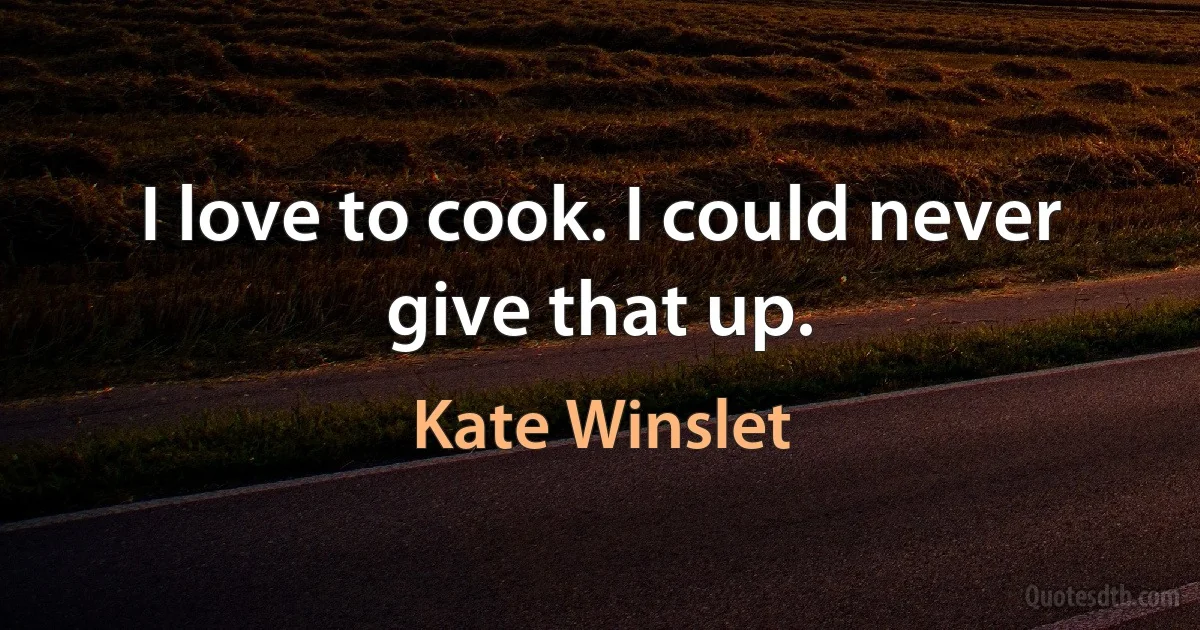 I love to cook. I could never give that up. (Kate Winslet)