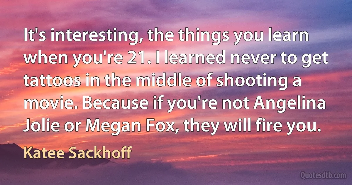 It's interesting, the things you learn when you're 21. I learned never to get tattoos in the middle of shooting a movie. Because if you're not Angelina Jolie or Megan Fox, they will fire you. (Katee Sackhoff)