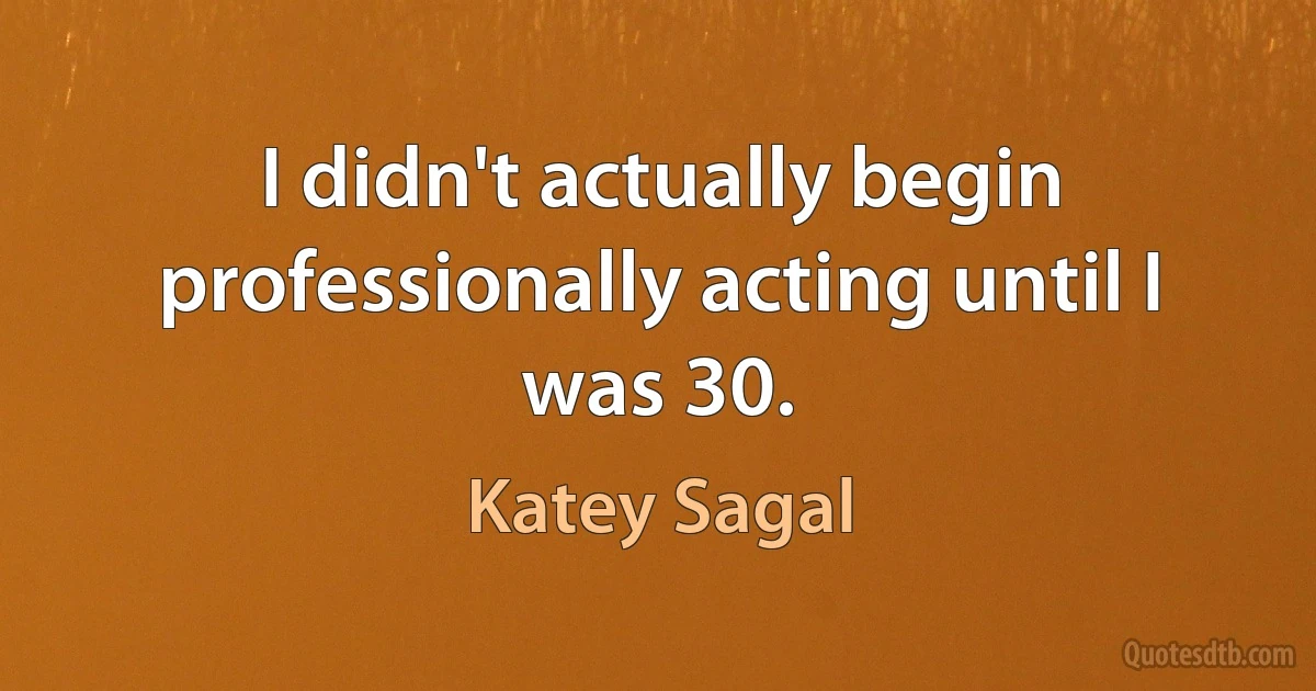 I didn't actually begin professionally acting until I was 30. (Katey Sagal)