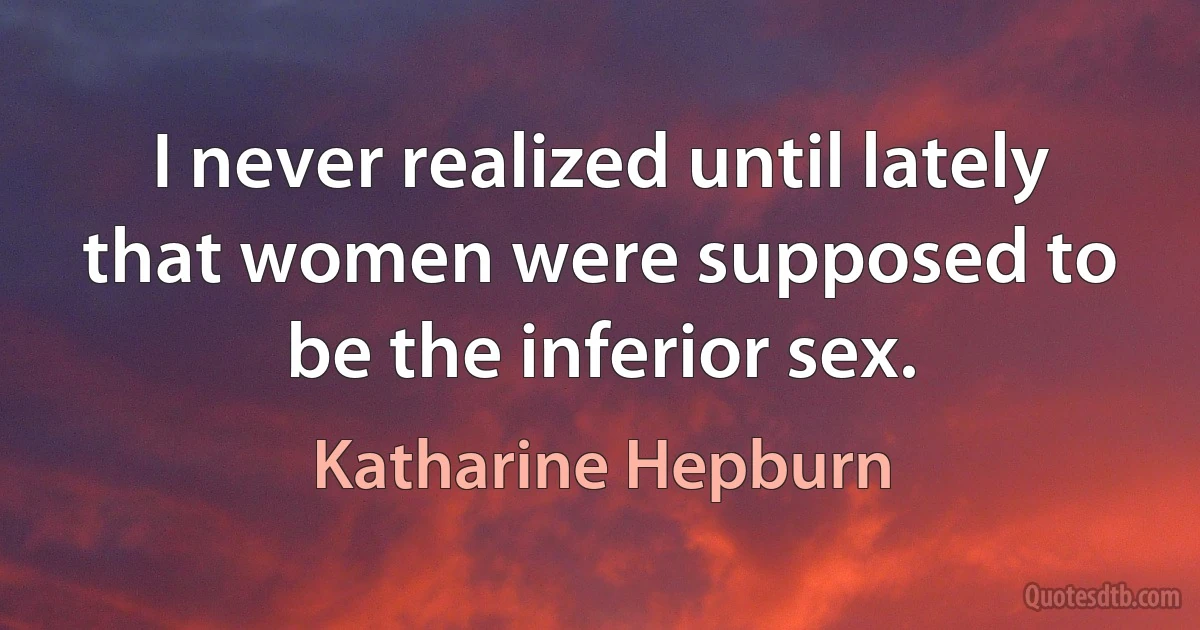 I never realized until lately that women were supposed to be the inferior sex. (Katharine Hepburn)