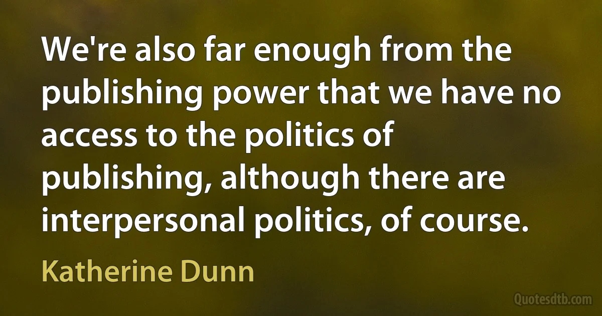 We're also far enough from the publishing power that we have no access to the politics of publishing, although there are interpersonal politics, of course. (Katherine Dunn)