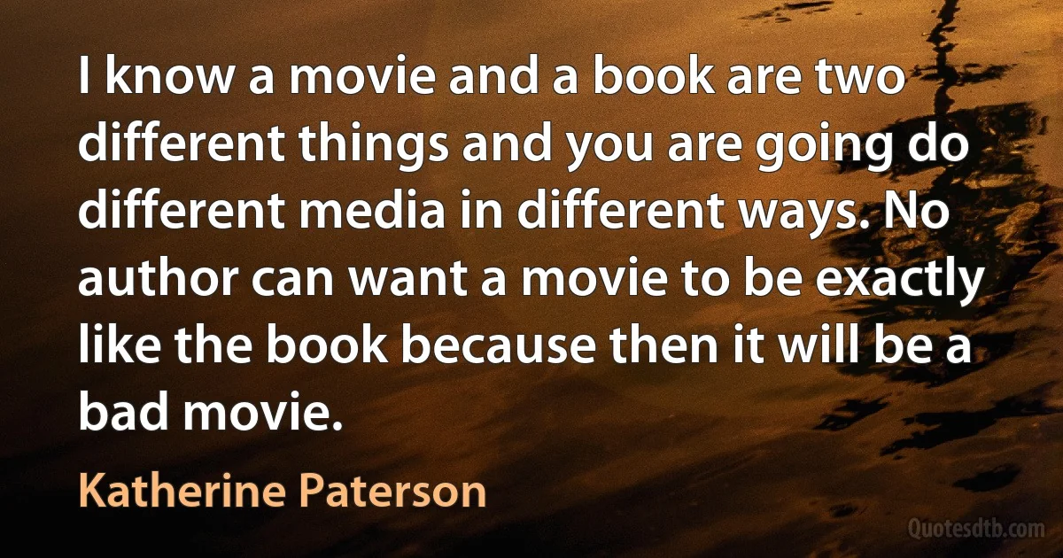 I know a movie and a book are two different things and you are going do different media in different ways. No author can want a movie to be exactly like the book because then it will be a bad movie. (Katherine Paterson)