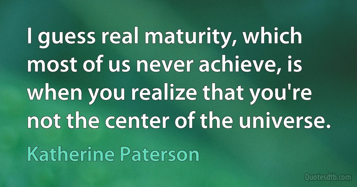 I guess real maturity, which most of us never achieve, is when you realize that you're not the center of the universe. (Katherine Paterson)