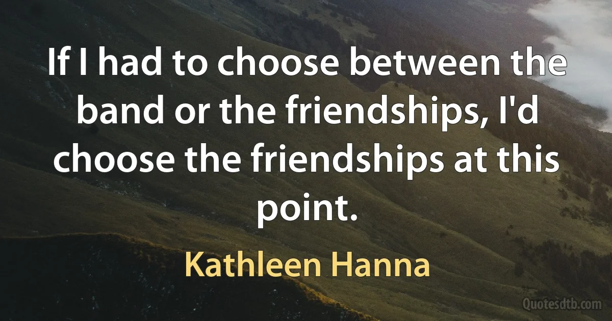 If I had to choose between the band or the friendships, I'd choose the friendships at this point. (Kathleen Hanna)