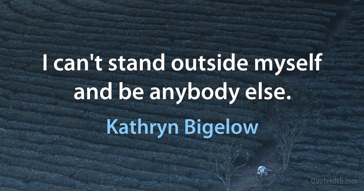 I can't stand outside myself and be anybody else. (Kathryn Bigelow)