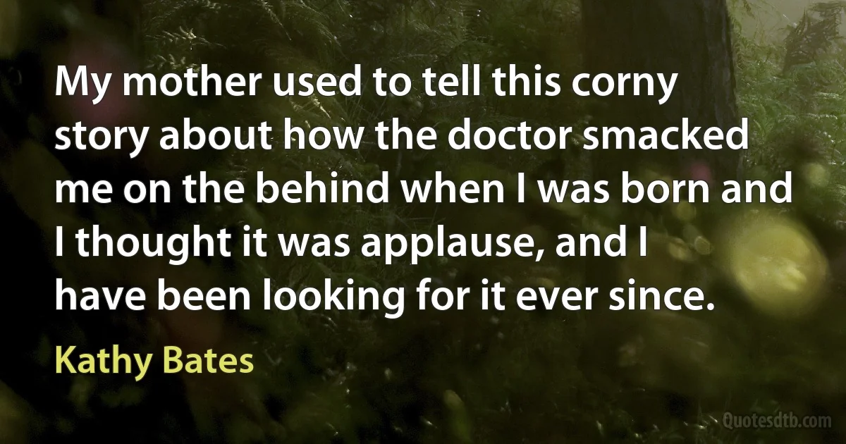 My mother used to tell this corny story about how the doctor smacked me on the behind when I was born and I thought it was applause, and I have been looking for it ever since. (Kathy Bates)