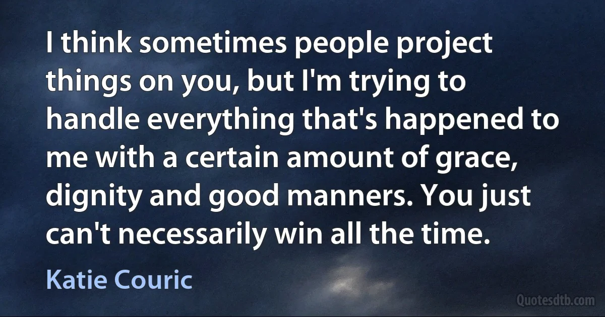 I think sometimes people project things on you, but I'm trying to handle everything that's happened to me with a certain amount of grace, dignity and good manners. You just can't necessarily win all the time. (Katie Couric)