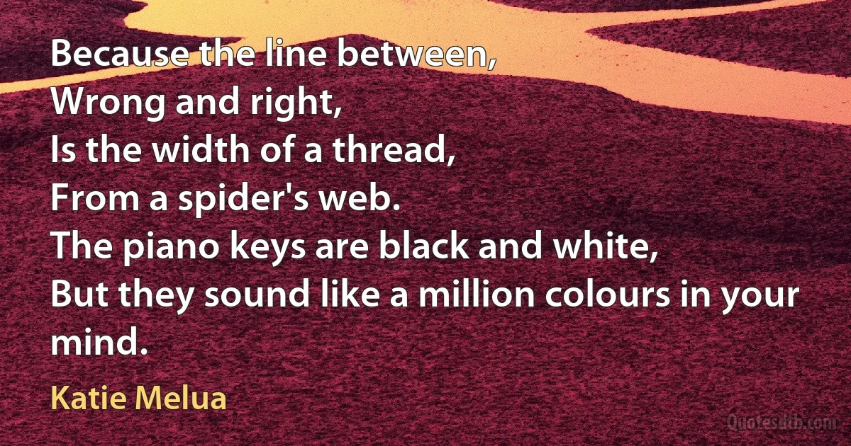 Because the line between,
Wrong and right,
Is the width of a thread,
From a spider's web.
The piano keys are black and white,
But they sound like a million colours in your mind. (Katie Melua)