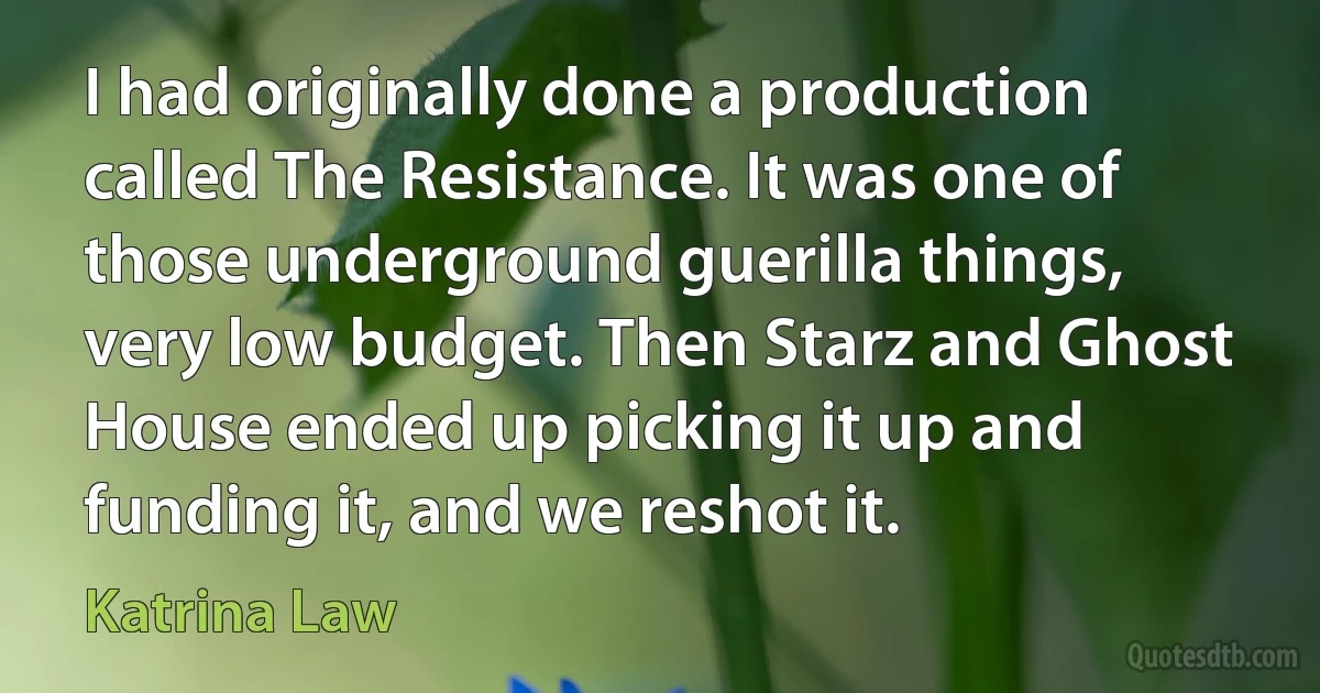 I had originally done a production called The Resistance. It was one of those underground guerilla things, very low budget. Then Starz and Ghost House ended up picking it up and funding it, and we reshot it. (Katrina Law)