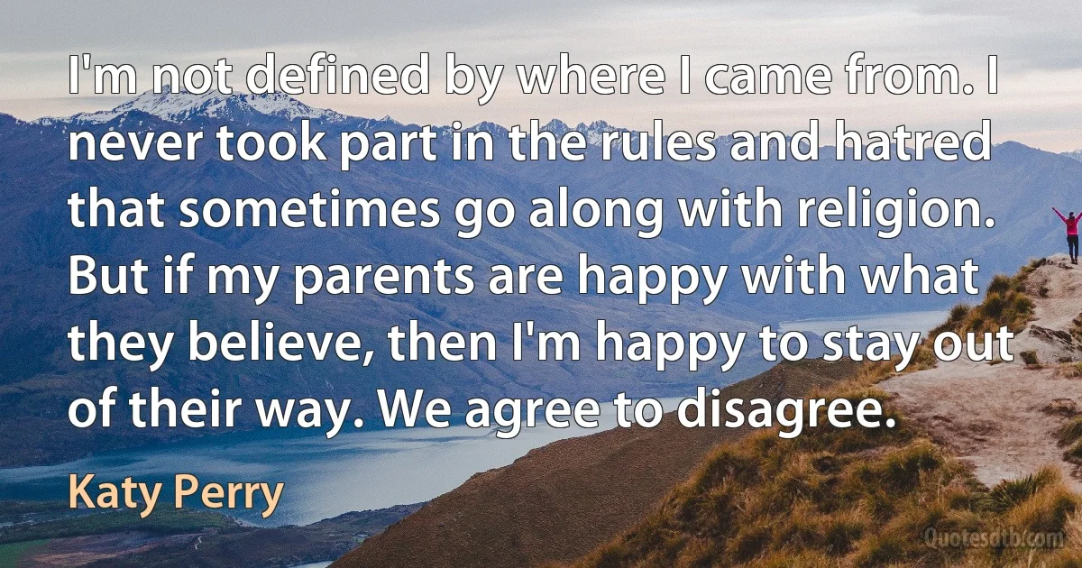 I'm not defined by where I came from. I never took part in the rules and hatred that sometimes go along with religion. But if my parents are happy with what they believe, then I'm happy to stay out of their way. We agree to disagree. (Katy Perry)