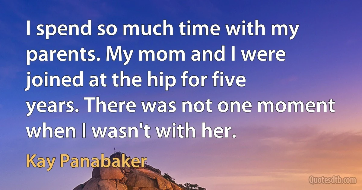 I spend so much time with my parents. My mom and I were joined at the hip for five years. There was not one moment when I wasn't with her. (Kay Panabaker)