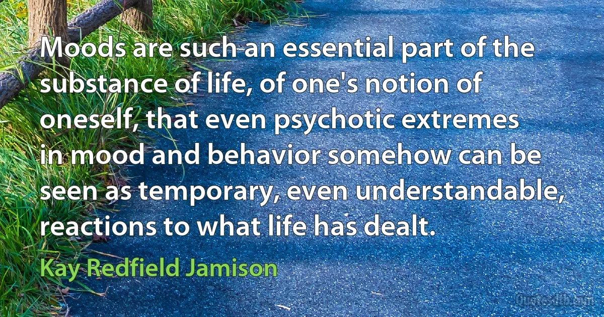 Moods are such an essential part of the substance of life, of one's notion of oneself, that even psychotic extremes in mood and behavior somehow can be seen as temporary, even understandable, reactions to what life has dealt. (Kay Redfield Jamison)