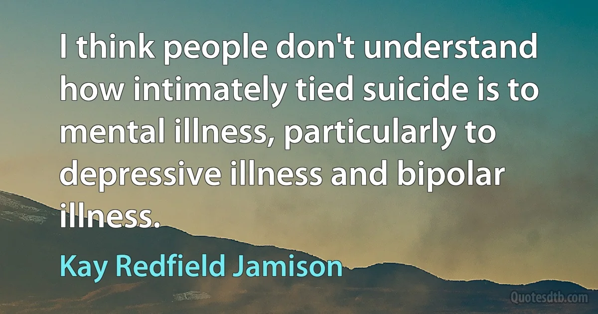 I think people don't understand how intimately tied suicide is to mental illness, particularly to depressive illness and bipolar illness. (Kay Redfield Jamison)