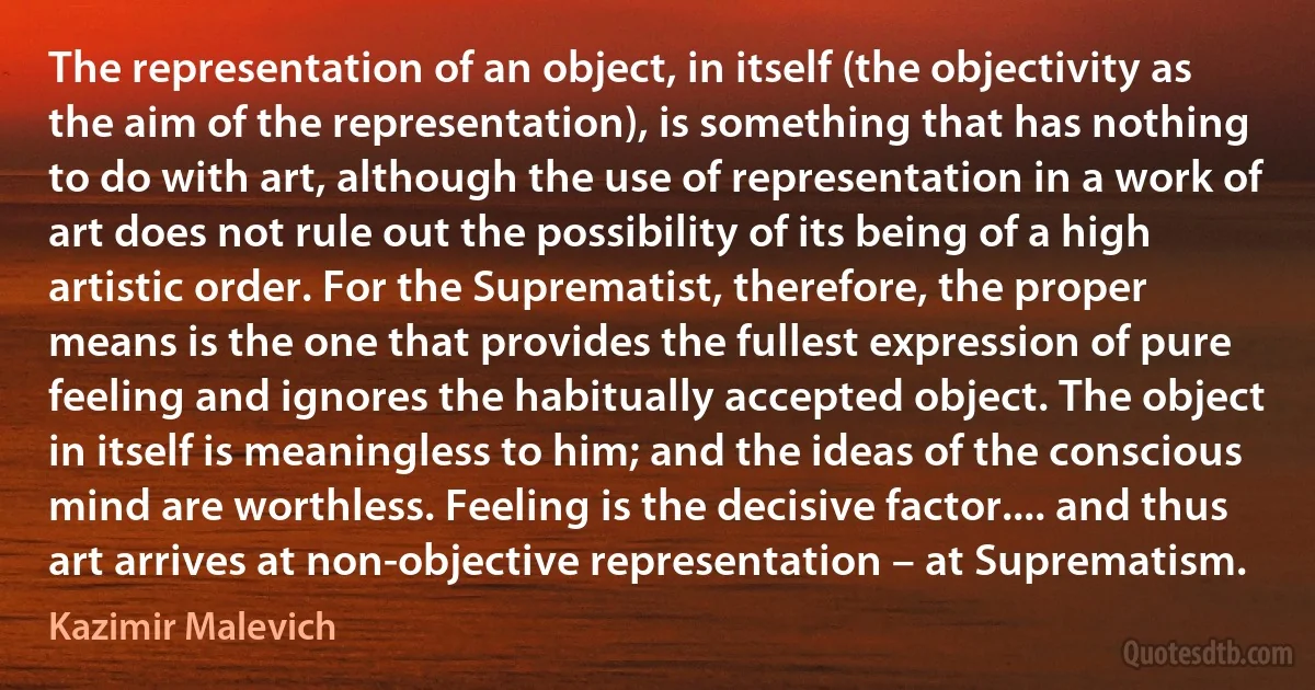 The representation of an object, in itself (the objectivity as the aim of the representation), is something that has nothing to do with art, although the use of representation in a work of art does not rule out the possibility of its being of a high artistic order. For the Suprematist, therefore, the proper means is the one that provides the fullest expression of pure feeling and ignores the habitually accepted object. The object in itself is meaningless to him; and the ideas of the conscious mind are worthless. Feeling is the decisive factor.... and thus art arrives at non-objective representation – at Suprematism. (Kazimir Malevich)