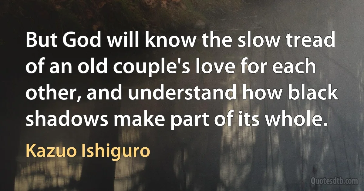 But God will know the slow tread of an old couple's love for each other, and understand how black shadows make part of its whole. (Kazuo Ishiguro)