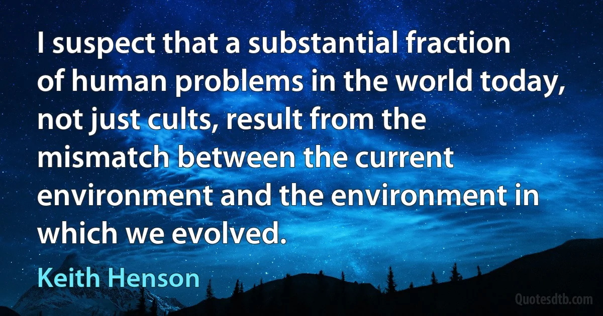 I suspect that a substantial fraction of human problems in the world today, not just cults, result from the mismatch between the current environment and the environment in which we evolved. (Keith Henson)